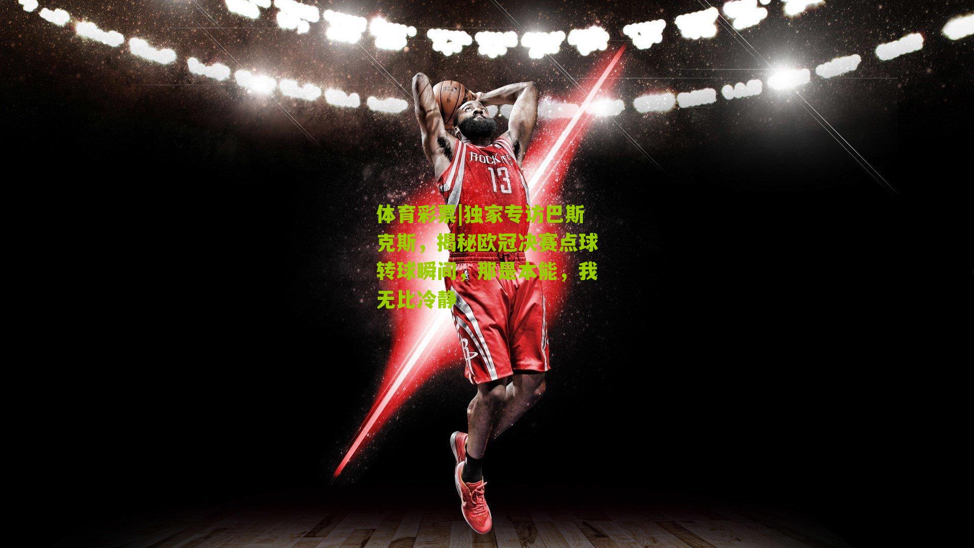 独家专访巴斯克斯，揭秘欧冠决赛点球转球瞬间，那是本能，我无比冷静